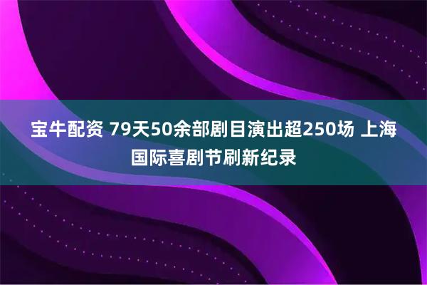 宝牛配资 79天50余部剧目演出超250场 上海国际喜剧节刷新纪录