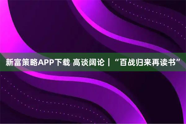 新富策略APP下载 高谈阔论｜“百战归来再读书”