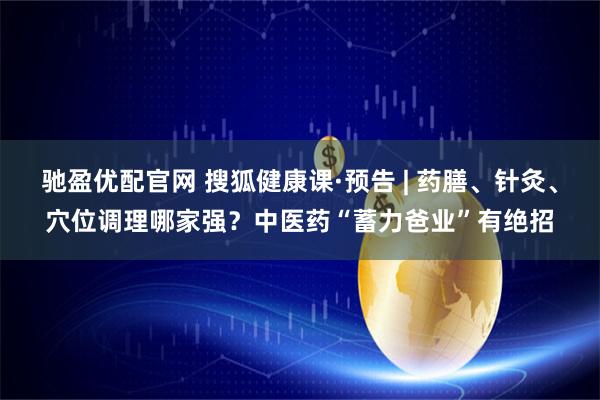 驰盈优配官网 搜狐健康课·预告 | 药膳、针灸、穴位调理哪家强?中医药“蓄力爸业”有绝招