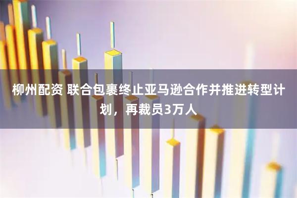 柳州配资 联合包裹终止亚马逊合作并推进转型计划，再裁员3万人