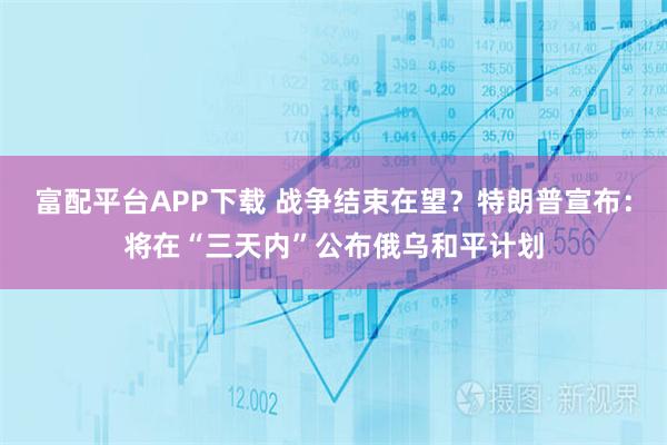 富配平台APP下载 战争结束在望？特朗普宣布：将在“三天内”公布俄乌和平计划
