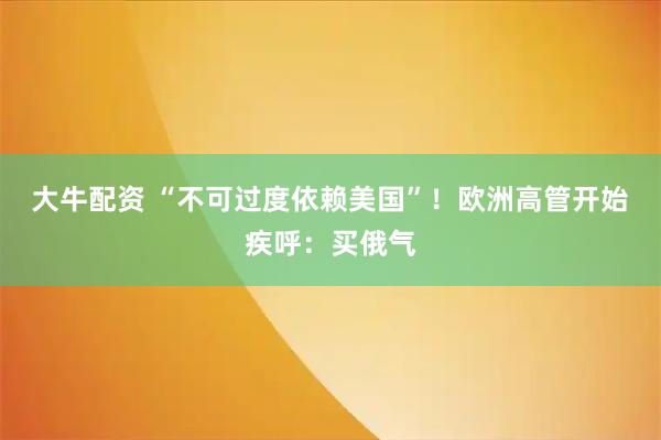 大牛配资 “不可过度依赖美国”！欧洲高管开始疾呼：买俄气