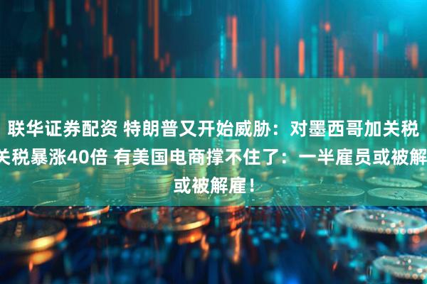 联华证券配资 特朗普又开始威胁：对墨西哥加关税！关税暴涨40倍 有美国电商撑不住了：一半雇员或被解雇！