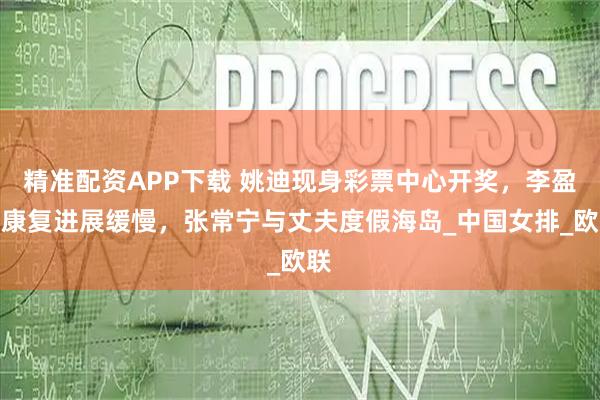 精准配资APP下载 姚迪现身彩票中心开奖，李盈莹康复进展缓慢，张常宁与丈夫度假海岛_中国女排_欧联