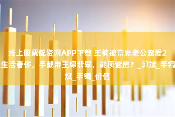 线上股票配资网APP下载 王楠被富豪老公宠爱20年，生活奢侈，手戴帝王绿翡翠，能顶套房？_郭斌_手镯_价值