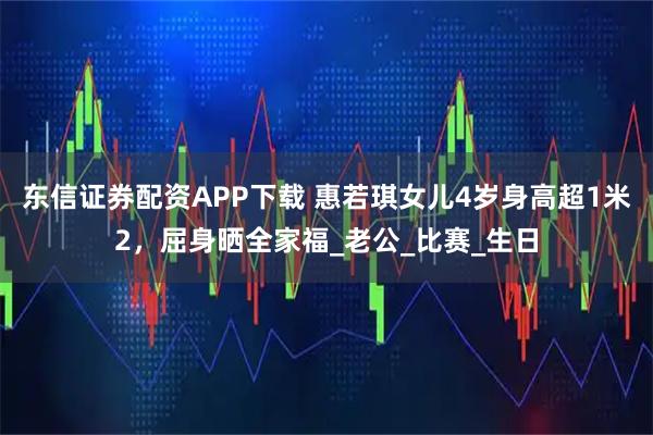 东信证券配资APP下载 惠若琪女儿4岁身高超1米2，屈身晒全家福_老公_比赛_生日