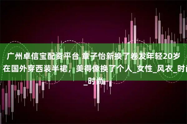 广州卓信宝配资平台 章子怡新换了卷发年轻20岁，在国外穿西装半裙，美得像换了个人_女性_风衣_时尚