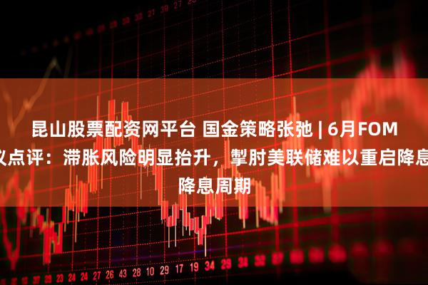 昆山股票配资网平台 国金策略张弛 | 6月FOMC会议点评：滞胀风险明显抬升，掣肘美联储难以重启降息周期