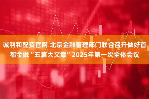 诚利和配资官网 北京金融管理部门联合召开做好首都金融“五篇大文章”2025年第一次全体会议