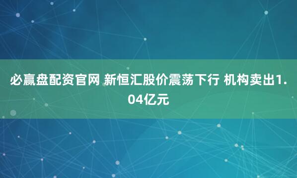 必赢盘配资官网 新恒汇股价震荡下行 机构卖出1.04亿元
