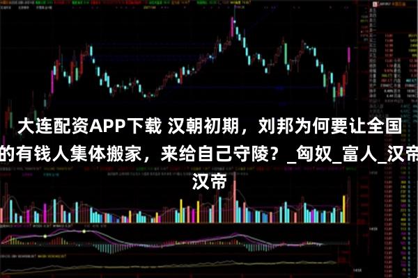 大连配资APP下载 汉朝初期，刘邦为何要让全国的有钱人集体搬家，来给自己守陵？_匈奴_富人_汉帝