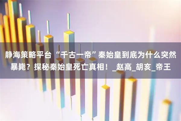 静海策略平台 “千古一帝”秦始皇到底为什么突然暴毙？探秘秦始皇死亡真相！_赵高_胡亥_帝王