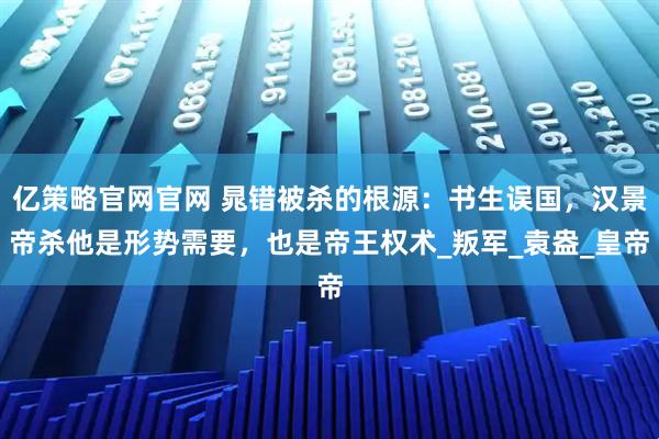 亿策略官网官网 晁错被杀的根源:书生误国,汉景帝杀他是形势需要,也是帝王权术_叛军_袁盎_皇帝
