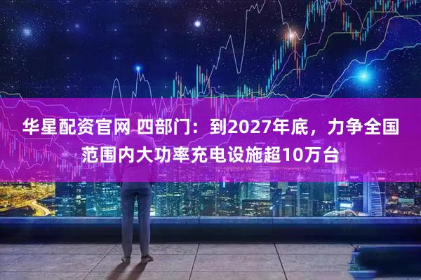 华星配资官网 四部门：到2027年底，力争全国范围内大功率充电设施超10万台