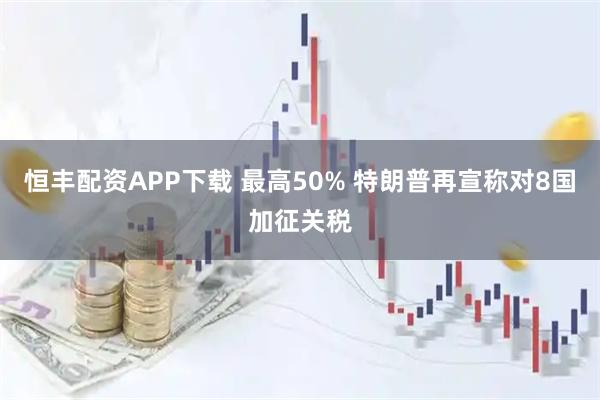 恒丰配资APP下载 最高50% 特朗普再宣称对8国加征关税