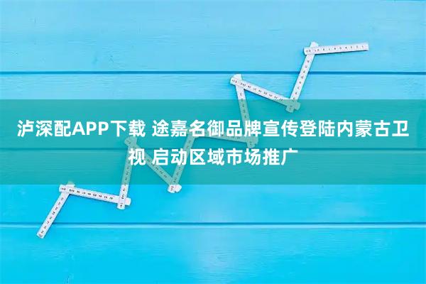 泸深配APP下载 途嘉名御品牌宣传登陆内蒙古卫视 启动区域市场推广