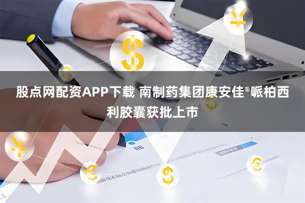 股点网配资APP下载 南制药集团康安佳®哌柏西利胶囊获批上市