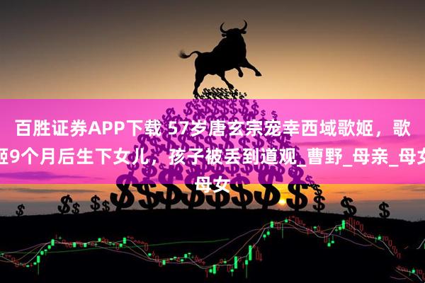 百胜证券APP下载 57岁唐玄宗宠幸西域歌姬，歌姬9个月后生下女儿，孩子被丢到道观_曹野_母亲_母女