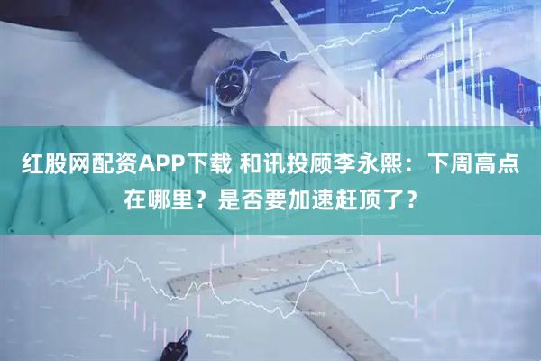 红股网配资APP下载 和讯投顾李永熙：下周高点在哪里？是否要加速赶顶了？