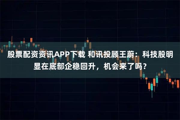 股票配资资讯APP下载 和讯投顾王蔚：科技股明显在底部企稳回升，机会来了吗？
