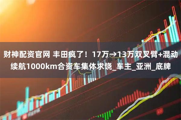 财神配资官网 丰田疯了！17万→13万双叉臂+混动续航1000km合资车集体求饶_车主_亚洲_底牌