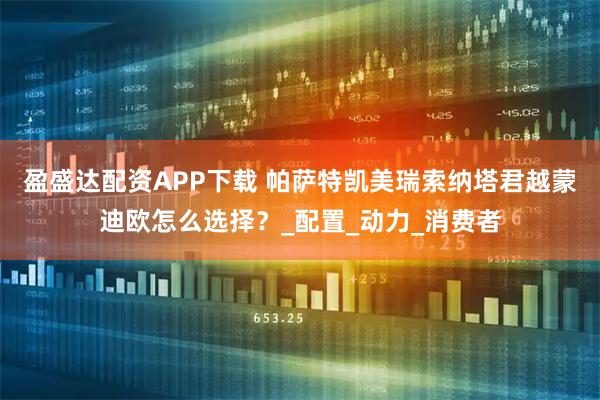 盈盛达配资APP下载 帕萨特凯美瑞索纳塔君越蒙迪欧怎么选择？_配置_动力_消费者