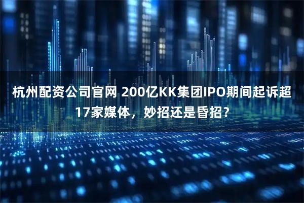 杭州配资公司官网 200亿KK集团IPO期间起诉超17家媒体，妙招还是昏招？