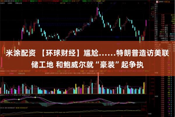 米涂配资 【环球财经】尴尬……特朗普造访美联储工地 和鲍威尔就“豪装”起争执