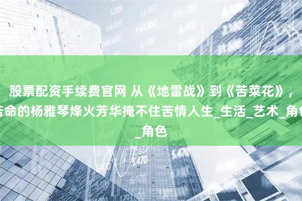 股票配资手续费官网 从《地雷战》到《苦菜花》，苦命的杨雅琴烽火芳华掩不住苦情人生_生活_艺术_角色