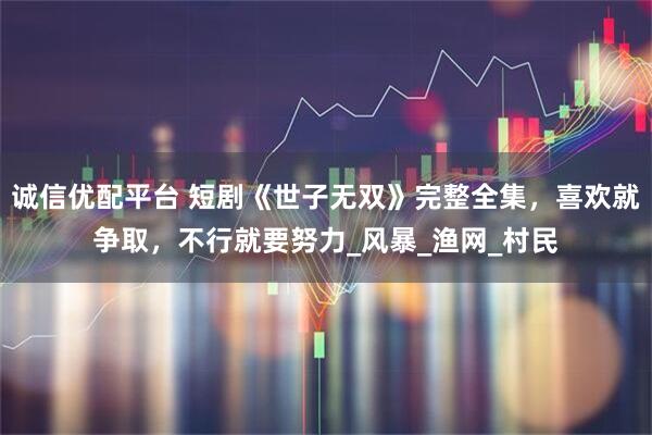 诚信优配平台 短剧《世子无双》完整全集，喜欢就争取，不行就要努力_风暴_渔网_村民