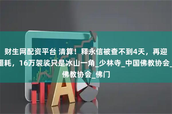 财生网配资平台 清算！释永信被查不到4天，再迎4大噩耗，16万袈裟只是冰山一角_少林寺_中国佛教协会_佛门