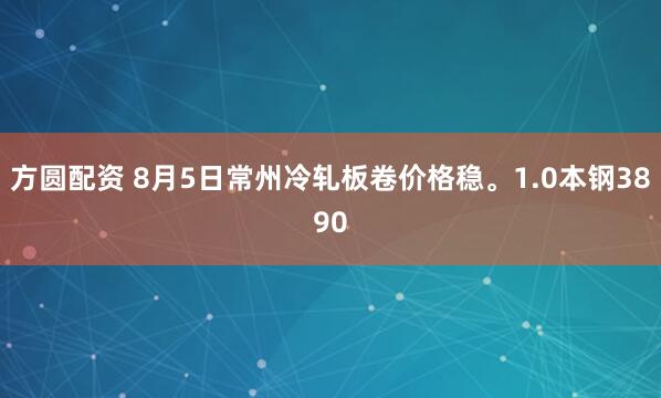 方圆配资 8月5日常州冷轧板卷价格稳。1.0本钢3890