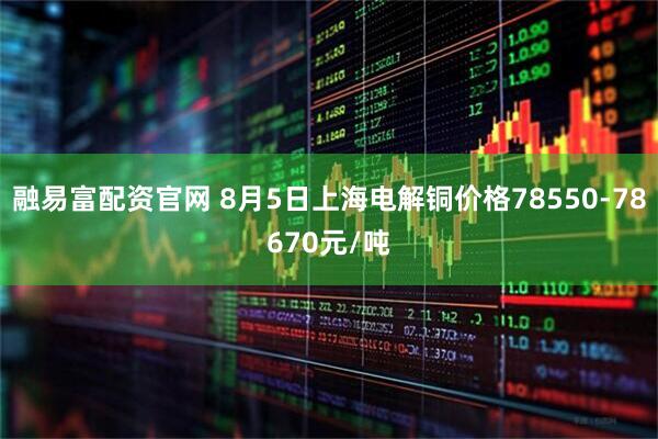 融易富配资官网 8月5日上海电解铜价格78550-78670元/吨