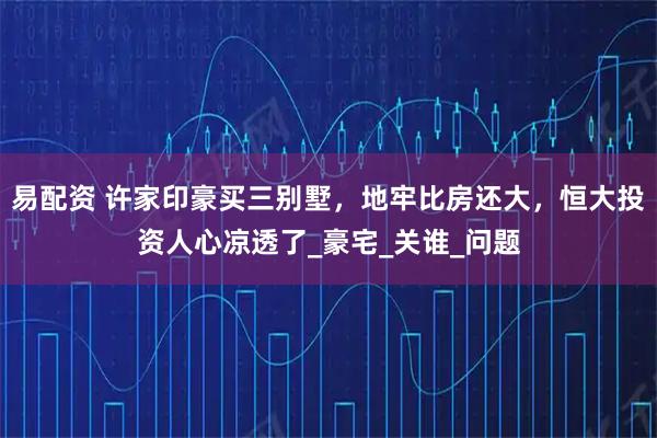 易配资 许家印豪买三别墅，地牢比房还大，恒大投资人心凉透了_豪宅_关谁_问题