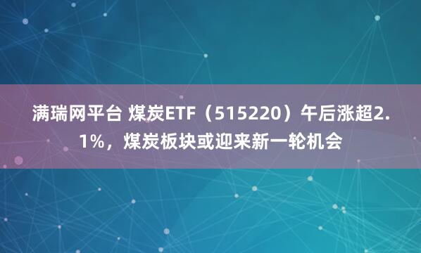 满瑞网平台 煤炭ETF（515220）午后涨超2.1%，煤炭板块或迎来新一轮机会