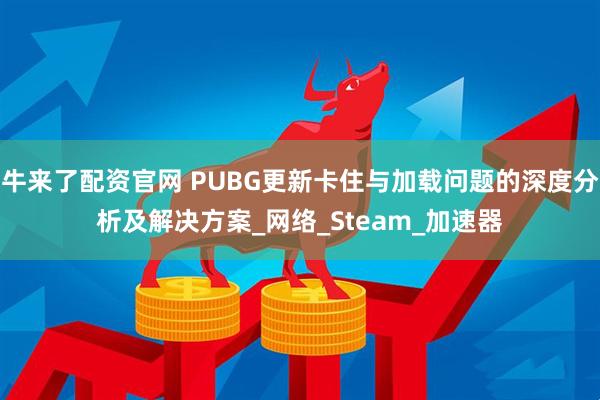 牛来了配资官网 PUBG更新卡住与加载问题的深度分析及解决方案_网络_Steam_加速器