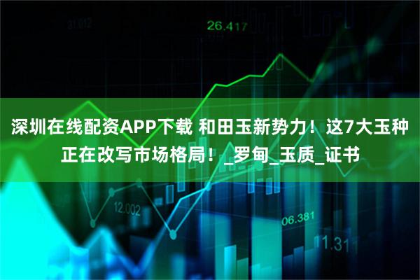 深圳在线配资APP下载 和田玉新势力!这7大玉种正在改写市场格局!_罗甸_玉质_证书
