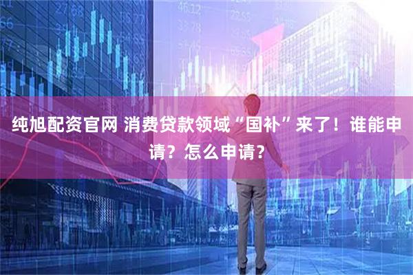 纯旭配资官网 消费贷款领域“国补”来了!谁能申请?怎么申请?