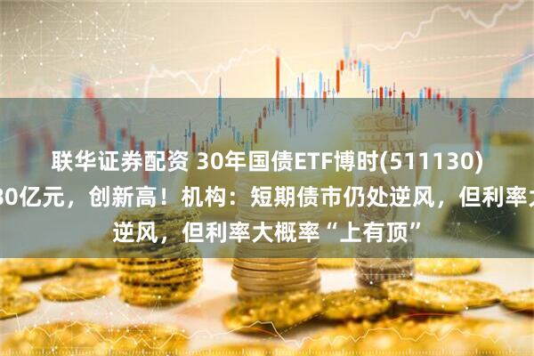 联华证券配资 30年国债ETF博时(511130)最新规模突破180亿元，创新高！机构：短期债市仍处逆风，但利率大概率“上有顶”