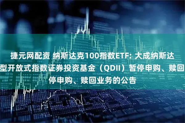 捷元网配资 纳斯达克100指数ETF: 大成纳斯达克100交易型开放式指数证券投资基金(QDII)暂停申购、赎回业务的公告