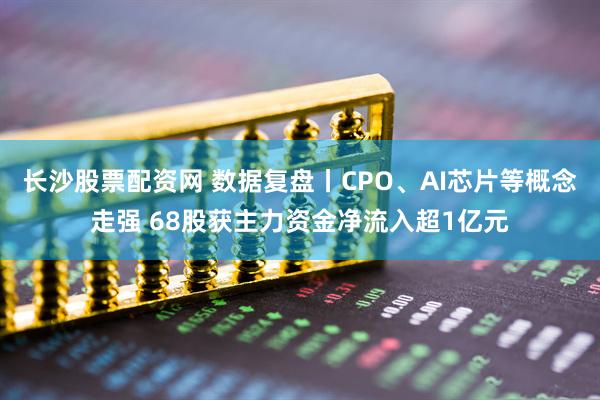 长沙股票配资网 数据复盘丨CPO、AI芯片等概念走强 68股获主力资金净流入超1亿元