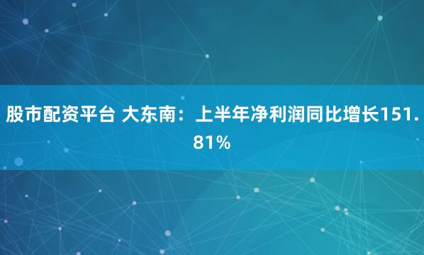 股市配资平台 大东南：上半年净利润同比增长151.81%
