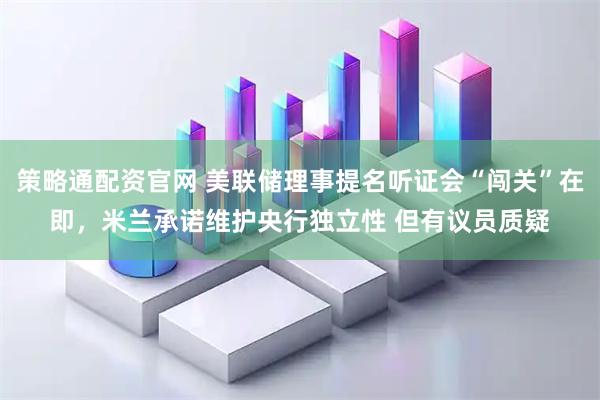 策略通配资官网 美联储理事提名听证会“闯关”在即,米兰承诺维护央行独立性 但有议员质疑