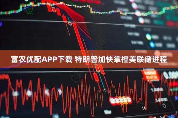 富农优配APP下载 特朗普加快掌控美联储进程