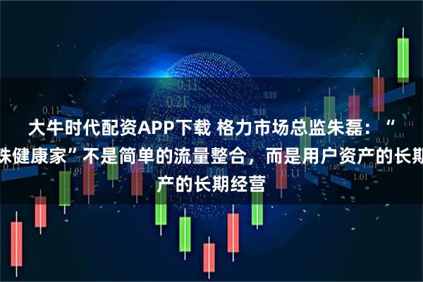 大牛时代配资APP下载 格力市场总监朱磊：“董明珠健康家”不是简单的流量整合，而是用户资产的长期经营