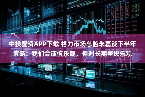 中投配资APP下载 格力市场总监朱磊谈下半年策略：我们会谨慎乐观，但对长期坚决乐观