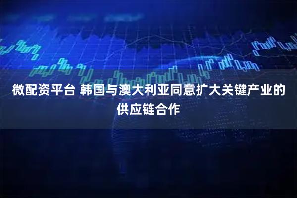 微配资平台 韩国与澳大利亚同意扩大关键产业的供应链合作
